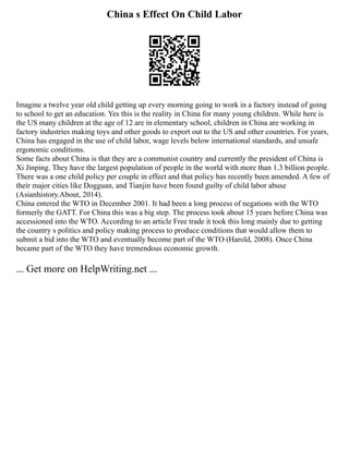 China s Effect On Child Labor
Imagine a twelve year old child getting up every morning going to work in a factory instead of going
to school to get an education. Yes this is the reality in China for many young children. While here is
the US many children at the age of 12 are in elementary school, children in China are working in
factory industries making toys and other goods to export out to the US and other countries. For years,
China has engaged in the use of child labor, wage levels below international standards, and unsafe
ergonomic conditions.
Some facts about China is that they are a communist country and currently the president of China is
Xi Jinping. They have the largest population of people in the world with more than 1.3 billion people.
There was a one child policy per couple in effect and that policy has recently been amended. A few of
their major cities like Dogguan, and Tianjin have been found guilty of child labor abuse
(Asianhistory.About, 2014).
China entered the WTO in December 2001. It had been a long process of negations with the WTO
formerly the GATT. For China this was a big step. The process took about 15 years before China was
accessioned into the WTO. According to an article Free trade it took this long mainly due to getting
the country s politics and policy making process to produce conditions that would allow them to
submit a bid into the WTO and eventually become part of the WTO (Harold, 2008). Once China
became part of the WTO they have tremendous economic growth.
... Get more on HelpWriting.net ...
 