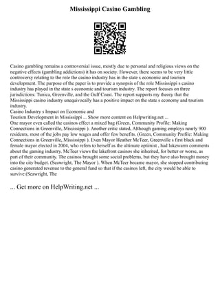 Mississippi Casino Gambling
Casino gambling remains a controversial issue, mostly due to personal and religious views on the
negative effects (gambling addictions) it has on society. However, there seems to be very little
controversy relating to the role the casino industry has in the state s economic and tourism
development. The purpose of the paper is to provide a synopsis of the role Mississippi s casino
industry has played in the state s economic and tourism industry. The report focuses on three
jurisdictions: Tunica, Greenville, and the Gulf Coast. The report supports my theory that the
Mississippi casino industry unequivocally has a positive impact on the state s economy and tourism
industry.
Casino Industry s Impact on Economic and
Tourism Development in Mississippi ... Show more content on Helpwriting.net ...
One mayor even called the casinos effect a mixed bag (Green, Community Profile: Making
Connections in Greenville, Mississippi ). Another critic stated, Although gaming employs nearly 900
residents, most of the jobs pay low wages and offer few benefits. (Green, Community Profile: Making
Connections in Greenville, Mississippi ). Even Mayor Heather McTeer, Greenville s first black and
female mayor elected in 2004, who refers to herself as the ultimate optimist , had lukewarm comments
about the gaming industry. McTeer views the lakefront casinos she inherited, for better or worse, as
part of their community. The casinos brought some social problems, but they have also brought money
into the city budget. (Seawright, The Mayor ). When McTeer became mayor, she stopped contributing
casino generated revenue to the general fund so that if the casinos left, the city would be able to
survive (Seawright, The
... Get more on HelpWriting.net ...
 