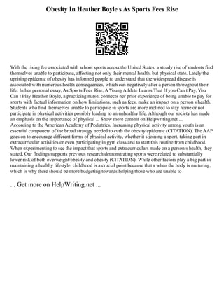 Obesity In Heather Boyle s As Sports Fees Rise
With the rising fee associated with school sports across the United States, a steady rise of students find
themselves unable to participate, affecting not only their mental health, but physical state. Lately the
uprising epidemic of obesity has informed people to understand that the widespread disease is
associated with numerous health consequences, which can negatively alter a person throughout their
life. In her personal essay, As Sports Fees Rise, A Young Athlete Learns That If you Can t Pay, You
Can t Play Heather Boyle, a practicing nurse, connects her prior experience of being unable to pay for
sports with factual information on how limitations, such as fees, make an impact on a person s health.
Students who find themselves unable to participate in sports are more inclined to stay home or not
participate in physical activities possibly leading to an unhealthy life. Although our society has made
an emphasis on the importance of physical ... Show more content on Helpwriting.net ...
According to the American Academy of Pediatrics, Increasing physical activity among youth is an
essential component of the broad strategy needed to curb the obesity epidemic (CITATION). The AAP
goes on to encourage different forms of physical activity, whether it s joining a sport, taking part in
extracurricular activities or even participating in gym class and to start this routine from childhood.
When experimenting to see the impact that sports and extracurriculars made on a person s health, they
stated, Our findings supports previous research demonstrating sports were related to substantially
lower risk of both overweight/obesity and obesity (CITATION). While other factors play a big part in
maintaining a healthy lifestyle, childhood is a crucial point because that s when the body is nurturing,
which is why there should be more budgeting towards helping those who are unable to
... Get more on HelpWriting.net ...
 