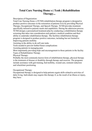 Total Care Nursing Home s ( Tcnh ) Rehabilitation
Therapy...
Description of Organization:
Total Care Nursing Home s (TCNH) rehabilitation therapy program is designed to
produce positive outcomes in the restoration of patients lives by providing Physical
Therapy, Occupational Therapy, and Speech Therapy. TCNH provides treatment
specifically tailored to patients needs and capabilities. During the admission process
TCNH designs a personalized treatment plan by conducting a rehabilitation therapy
screening that takes into consideration each patient s medical condition and their
ability to undertake rehabilitation therapy. The facilities rehabilitation therapy
program is designed to produce positive outcomes, including but not limited to:
Improving patients mobility
Assisting in the ability to do self care tasks
Tools needed to prevent further/future complications
Assisting patients in managing pain
Most importantly providing hope and encouragement to those patients in the facility
Types of Rehabilitation Therapy
Physical Therapy:
Probably the most commonly known form of rehabilitation therapy, physical therapy
is the treatment of disease or disability through therapy and exercise. The programs
include assistance with gait training, bed mobility, wound care, restraint reduction
and wheelchair positioning.
Occupational Therapy:
Occupational therapy is designed to help patients regain skills related to activities of
daily living. Individuals may require this therapy if, as the result of an illness or injury,
they have
 