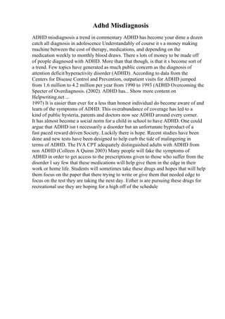 Adhd Misdiagnosis
ADHD misdiagnosis a trend in commentary ADHD has become your dime a dozen
catch all diagnosis in adolescence Understandably of course it s a money making
machine between the cost of therapy, medications, and depending on the
medication weekly to monthly blood draws. There s lots of money to be made off
of people diagnosed with ADHD. More than that though, is that it s become sort of
a trend. Few topics have generated as much public concern as the diagnosis of
attention deficit/hyperactivity disorder (ADHD). According to data from the
Centers for Disease Control and Prevention, outpatient visits for ADHD jumped
from 1.6 million to 4.2 million per year from 1990 to 1993 (ADHD Overcoming the
Specter of Overdiagnosis. (2002). ADHD has... Show more content on
Helpwriting.net ...
1997) It is easier than ever for a less than honest individual do become aware of and
learn of the symptoms of ADHD. This overabundance of coverage has led to a
kind of public hysteria, parents and doctors now see ADHD around every corner.
It has almost become a social norm for a child in school to have ADHD. One could
argue that ADHD isn t necessarily a disorder but an unfortunate byproduct of a
fast paced reward driven Society. Luckily there is hope. Recent studies have been
done and new tests have been designed to help curb the tide of malingering in
terms of ADHD. The IVA CPT adequately distinguished adults with ADHD from
non ADHD (Colleen A Quinn 2003) Many people will fake the symptoms of
ADHD in order to get access to the prescriptions given to those who suffer from the
disorder I say few that these medications will help give them in the edge in their
work or home life. Students will sometimes take these drugs and hopes that will help
them focus on the paper that there trying to write or give them that needed edge to
focus on the test they are taking the next day. Either is are pursuing these drugs for
recreational use they are hoping for a high off of the schedule
 