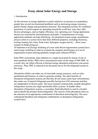 Essay about Solar Energy and Storage
1. Introduction
As fast increase in energy depletion is nearly related to an increase in a population,
people face several environmental problems such as decreasing energy resources,
global climate change and greenhouse emission. The integrated systems for combined
generation of useful outputs are spreading around the world fast, since they offer
diverse advantages, such as higher efficiency, low operating cost. Energyapplication
choices are restricted by thermodynamic principles. Comprehension of exergy
application methods can help identifying. An integrated system energy manufacture
process refers to a system more than three different purposes, including electricity,
cooling, heating, hot water, fresh water, hydrogen, oxygen and air,... Show more
content on Helpwriting.net ...
Al Sulaiman et.al [Exergy modeling of a new solar driven trigeneration system] have
used exergy modeling in order to evaluate the exergetic performance of a novel
trigeneration system utilizing parabolic trough solar collector (PTSC).
Solar PDCs concentrate solar radiation to a single focal point by means of one or
more parabolic dishes. PDCs have concentration ratios in the range of 600 2000. As
a result, they are rather efficient at thermal energy absorption and power conversion
processes. Thus, PDC is selected to be the prime mover for the integrated system in
this study.
Absorption chillers can make use of renewable energy resources, such as solar,
geothermal and biomass, in order to generate cooling. The other benefits of
absorption refrigeration systems are that they do not cause ozone layer retrenchment,
they make use of natural refrigerants possibly having less CO2 emissions and they
are independent of electric grids. The most common commercially suitable absorption
refrigeration systems are single and double effect systems. In double effect
absorption refrigeration systems, a secondary fluid (absorbent) is used to circulate
and to absorb the primary fluid (refrigerant). The success of the absorption relies on
the selection of an appropriate combination of absorbent and refrigerant. The most
widespread absorbent and refrigerant combinations in absorption refrigeration
systems have
 