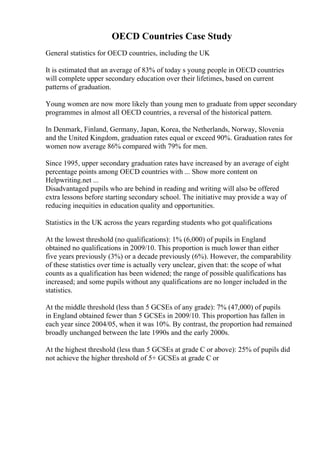 OECD Countries Case Study
General statistics for OECD countries, including the UK
It is estimated that an average of 83% of today s young people in OECD countries
will complete upper secondary education over their lifetimes, based on current
patterns of graduation.
Young women are now more likely than young men to graduate from upper secondary
programmes in almost all OECD countries, a reversal of the historical pattern.
In Denmark, Finland, Germany, Japan, Korea, the Netherlands, Norway, Slovenia
and the United Kingdom, graduation rates equal or exceed 90%. Graduation rates for
women now average 86% compared with 79% for men.
Since 1995, upper secondary graduation rates have increased by an average of eight
percentage points among OECD countries with ... Show more content on
Helpwriting.net ...
Disadvantaged pupils who are behind in reading and writing will also be offered
extra lessons before starting secondary school. The initiative may provide a way of
reducing inequities in education quality and opportunities.
Statistics in the UK across the years regarding students who got qualifications
At the lowest threshold (no qualifications): 1% (6,000) of pupils in England
obtained no qualifications in 2009/10. This proportion is much lower than either
five years previously (3%) or a decade previously (6%). However, the comparability
of these statistics over time is actually very unclear, given that: the scope of what
counts as a qualification has been widened; the range of possible qualifications has
increased; and some pupils without any qualifications are no longer included in the
statistics.
At the middle threshold (less than 5 GCSEs of any grade): 7% (47,000) of pupils
in England obtained fewer than 5 GCSEs in 2009/10. This proportion has fallen in
each year since 2004/05, when it was 10%. By contrast, the proportion had remained
broadly unchanged between the late 1990s and the early 2000s.
At the highest threshold (less than 5 GCSEs at grade C or above): 25% of pupils did
not achieve the higher threshold of 5+ GCSEs at grade C or
 