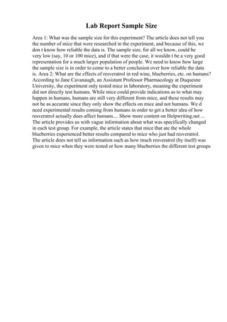 Lab Report Sample Size
Area 1: What was the sample size for this experiment? The article does not tell you
the number of mice that were researched in the experiment, and because of this, we
don t know how reliable the data is. The sample size, for all we know, could be
very low (say, 10 or 100 mice), and if that were the case, it wouldn t be a very good
representation for a much larger population of people. We need to know how large
the sample size is in order to come to a better conclusion over how reliable the data
is. Area 2: What are the effects of resveratrol in red wine, blueberries, etc. on humans?
According to Jane Cavanaugh, an Assistant Professor Pharmacology at Duquesne
University, the experiment only tested mice in laboratory, meaning the experiment
did not directly test humans. While mice could provide indications as to what may
happen in humans, humans are still very different from mice, and these results may
not be as accurate since they only show the effects on mice and not humans. We d
need experimental results coming from humans in order to get a better idea of how
resveratrol actually does affect humans.... Show more content on Helpwriting.net ...
The article provides us with vague information about what was specifically changed
in each test group. For example, the article states that mice that ate the whole
blueberries experienced better results compared to mice who just had resveratrol.
The article does not tell us information such as how much resveratrol (by itself) was
given to mice when they were tested or how many blueberries the different test groups
 