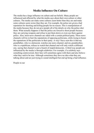 Media Influence On Culture
The media has a large influence on culture and our beliefs. Many people are
influenced and affected by what the media says about their own culture or other
cultures. The media can make some cultures seem better than they are and make
some cultures seem worse than they are. For example, the police are given a bad
reputation for shooting and killing people for no reason. This is manipulation of
the media because they do not give people all of the details on why the police shot
them. What actually happens is that the police are forced to shoot people because
they are carrying weapons and refuse to put them down or even use them against
police. Also, most news channels are sided with a certain political party. These news
channels will try to hurt the reputations of opposing politicians, while trying to boost
the reputations of the politicians in their party. A way I have seen this is that my
grandfather, who is a democrat, watches one news channel, and my grandmother,
who is a republican, refuses to watch that channel and will only watch a different
one, saying that channel is just a bunch of stupid democrats. A third way people are
influenced by the media is through celebrities. For example, if a celebrity says
something controversial, their fans will sometimes agree with them and also believe
what they said to be true. Although sometimes they have no idea what they are
talking about and are just trying to sound intelligent but end up being a bad influence.
People in our
 