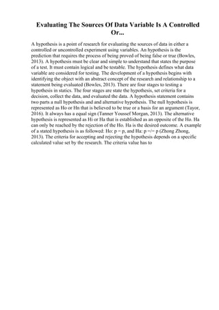 Evaluating The Sources Of Data Variable Is A Controlled
Or...
A hypothesis is a point of research for evaluating the sources of data in either a
controlled or uncontrolled experiment using variables. An hypothesis is the
prediction that requires the process of being proved of being false or true (Bowles,
2013). A hypothesis must be clear and simple to understand that states the purpose
of a test. It must contain logical and be testable. The hypothesis defines what data
variable are considered for testing. The development of a hypothesis begins with
identifying the object with an abstract concept of the research and relationship to a
statement being evaluated (Bowles, 2013). There are four stages to testing a
hypothesis in statics. The four stages are state the hypothesis, set criteria for a
decision, collect the data, and evaluated the data. A hypothesis statement contains
two parts a null hypothesis and and alternative hypothesis. The null hypothesis is
represented as Ho or Hn that is believed to be true or a basis for an argument (Tayor,
2016). It always has a equal sign (Tanner Youssef Morgan, 2013). The alternative
hypothesis is represented as Hi or Ha that is established as an opposite of the Ho. Ha
can only be reached by the rejection of the Ho. Ha is the desired outcome. A example
of a stated hypothesis is as followed: Ho: p = p, and Ha: p =/= p (Zhong Zhong,
2013). The criteria for accepting and rejecting the hypothesis depends on a specific
calculated value set by the research. The criteria value has to
 