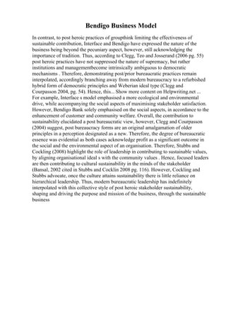 Bendigo Business Model
In contrast, to post heroic practices of groupthink limiting the effectiveness of
sustainable contribution, Interface and Bendigo have expressed the nature of the
business being beyond the pecuniary aspect, however, still acknowledging the
importance of tradition. Thus, according to Clegg, Teo and Josserand (2006 pg. 55)
post heroic practices have not suppressed the nature of supremacy, but rather
institutions and managementbecome intrinsically ambiguous to democratic
mechanisms . Therefore, demonstrating post/prior bureaucratic practices remain
interpolated, accordingly branching away from modern bureaucracy to a refurbished
hybrid form of democratic principles and Weberian ideal type (Clegg and
Courpasson 2004, pg. 54). Hence, this... Show more content on Helpwriting.net ...
For example, Interface s model emphasised a more ecological and environmental
drive, while accompanying the social aspects of maximising stakeholder satisfaction.
However, Bendigo Bank solely emphasised on the social aspects, in accordance to the
enhancement of customer and community welfare. Overall, the contribution to
sustainability elucidated a post bureaucratic view, however, Clegg and Courpasson
(2004) suggest, post bureaucracy forms are an original amalgamation of older
principles in a perception designated as a new. Therefore, the degree of bureaucratic
essence was evidential as both cases acknowledge profit as a significant outcome in
the social and the environmental aspect of an organisation. Therefore, Stubbs and
Cockling (2008) highlight the role of leadership in contributing to sustainable values,
by aligning organisational ideal s with the community values . Hence, focused leaders
are then contributing to cultural sustainability in the minds of the stakeholder
(Bansal, 2002 cited in Stubbs and Cocklin 2008 pg. 116). However, Cockling and
Stubbs advocate, once the culture attains sustainability there is little reliance on
hierarchical leadership. Thus, modern bureaucratic leadership has indefinitely
interpolated with this collective style of post heroic stakeholder sustainability,
shaping and driving the purpose and mission of the business, through the sustainable
business
 