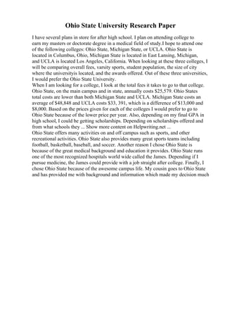 Ohio State University Research Paper
I have several plans in store for after high school. I plan on attending college to
earn my masters or doctorate degree in a medical field of study.I hope to attend one
of the following colleges: Ohio State, Michigan State, or UCLA. Ohio State is
located in Columbus, Ohio, Michigan State is located in East Lansing, Michigan,
and UCLA is located Los Angeles, California. When looking at these three colleges, I
will be comparing overall fees, varsity sports, student population, the size of city
where the universityis located, and the awards offered. Out of these three universities,
I would prefer the Ohio State University.
When I am looking for a college, I look at the total fees it takes to go to that college.
Ohio State, on the main campus and in state, annually costs $25,579. Ohio States
total costs are lower than both Michigan State and UCLA. Michigan State costs an
average of $48,848 and UCLA costs $33, 391, which is a difference of $13,000 and
$8,000. Based on the prices given for each of the colleges I would prefer to go to
Ohio State because of the lower price per year. Also, depending on my final GPA in
high school, I could be getting scholarships. Depending on scholarships offered and
from what schools they ... Show more content on Helpwriting.net ...
Ohio State offers many activities on and off campus such as sports, and other
recreational activities. Ohio State also provides many great sports teams including
football, basketball, baseball, and soccer. Another reason I chose Ohio State is
because of the great medical background and education it provides. Ohio State runs
one of the most recognized hospitals world wide called the James. Depending if I
pursue medicine, the James could provide with a job straight after college. Finally, I
chose Ohio State because of the awesome campus life. My cousin goes to Ohio State
and has provided me with background and information which made my decision much
 