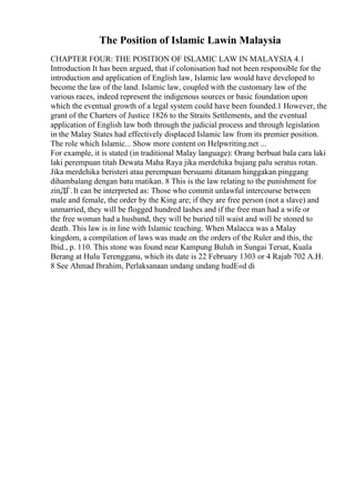 The Position of Islamic Lawin Malaysia
CHAPTER FOUR: THE POSITION OF ISLAMIC LAW IN MALAYSIA 4.1
Introduction It has been argued, that if colonisation had not been responsible for the
introduction and application of English law, Islamic law would have developed to
become the law of the land. Islamic law, coupled with the customary law of the
various races, indeed represent the indigenous sources or basic foundation upon
which the eventual growth of a legal system could have been founded.1 However, the
grant of the Charters of Justice 1826 to the Straits Settlements, and the eventual
application of English law both through the judicial process and through legislation
in the Malay States had effectively displaced Islamic law from its premier position.
The role which Islamic... Show more content on Helpwriting.net ...
For example, it is stated (in traditional Malay language): Orang berbuat bala cara laki
laki perempuan titah Dewata Maha Raya jika merdehika bujang palu seratus rotan.
Jika merdehika beristeri atau perempuan bersuami ditanam hinggakan pinggang
dihambalang dengan batu matikan. 8 This is the law relating to the punishment for
zinДЃ.It can be interpreted as: Those who commit unlawful intercourse between
male and female, the order by the King are; if they are free person (not a slave) and
unmarried, they will be flogged hundred lashes and if the free man had a wife or
the free woman had a husband, they will be buried till waist and will be stoned to
death. This law is in line with Islamic teaching. When Malacca was a Malay
kingdom, a compilation of laws was made on the orders of the Ruler and this, the
Ibid., p. 110. This stone was found near Kampung Buluh in Sungai Tersat, Kuala
Berang at Hulu Terengganu, which its date is 22 February 1303 or 4 Rajab 702 A.H.
8 See Ahmad Ibrahim, Perlaksanaan undang undang hudЕ«d di
 