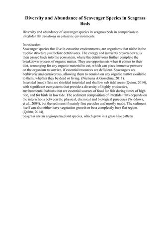 Diversity and Abundance of Scavenger Species in Seagrass
Beds
Diversity and abundance of scavenger species in seagrass beds in comparison to
intertidal flat zonations in estuarine environments.
Introduction
Scavenger species that live in estuarine environments, are organisms that niche in the
trophic structure just before detritivores. The energy and nutrients broken down, is
then passed back into the ecosystem, where the detritivores further complete the
breakdown process of organic matter. They are opportunists when it comes to their
diet, scrounging for any organic material to eat, which can place immense pressure
on the organism to survive, if essential resources are deficient. Scavengers are
herbivoric and carnivorous, allowing them to nourish on any organic matter available
to them, whether they be dead or living. (Nielsena A.Gosselina, 2011).
Intertidal (mud) flats are shielded intertidal and shallow sub tidal areas (Quinn, 2014),
with significant ecosystems that provide a diversity of highly productive,
environmental habitats that are essential sources of food for fish during times of high
tide, and for birds in low tide. The sediment composition of intertidal flats depends on
the interactions between the physical, chemical and biological processes (Widdows,
et al., 2004), but the sediment if mainly fine particles and mostly muds. The sediment
itself can also either have vegetation growth or be a completely bare flat region.
(Quinn, 2014).
Seagrass are an angiosperm plant species, which grow in a grass like pattern
 
