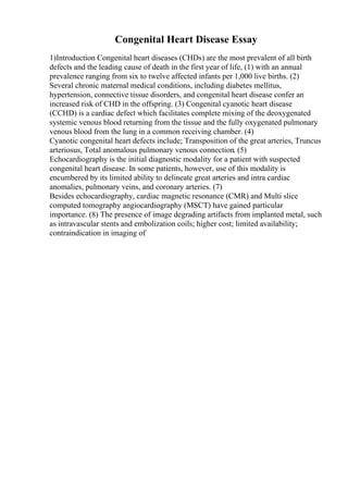 Congenital Heart Disease Essay
1)Introduction Congenital heart diseases (CHDs) are the most prevalent of all birth
defects and the leading cause of death in the first year of life, (1) with an annual
prevalence ranging from six to twelve affected infants per 1,000 live births. (2)
Several chronic maternal medical conditions, including diabetes mellitus,
hypertension, connective tissue disorders, and congenital heart disease confer an
increased risk of CHD in the offspring. (3) Congenital cyanotic heart disease
(CCHD) is a cardiac defect which facilitates complete mixing of the deoxygenated
systemic venous blood returning from the tissue and the fully oxygenated pulmonary
venous blood from the lung in a common receiving chamber. (4)
Cyanotic congenital heart defects include; Transposition of the great arteries, Truncus
arteriosus, Total anomalous pulmonary venous connection. (5)
Echocardiography is the initial diagnostic modality for a patient with suspected
congenital heart disease. In some patients, however, use of this modality is
encumbered by its limited ability to delineate great arteries and intra cardiac
anomalies, pulmonary veins, and coronary arteries. (7)
Besides echocardiography, cardiac magnetic resonance (CMR) and Multi slice
computed tomography angiocardiography (MSCT) have gained particular
importance. (8) The presence of image degrading artifacts from implanted metal, such
as intravascular stents and embolization coils; higher cost; limited availability;
contraindication in imaging of
 