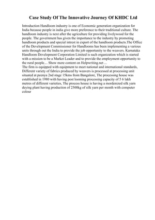 Case Study Of The Innovative Journey Of KHDC Ltd
Introduction Handloom industry is one of Economic generation organization for
India because people in india give more preference to their traditional culture. The
handloom industry is next after the agriculture for providing livelywood for the
people. The government has given the importance to the industry by promoting
handloom products and special intrest in export of the handloom products.The Office
of the Development Commissioner for Handlooms has been implementing a various
units through out the India to provide the job opportunity to the weavers. Karnataka
Handloom Development Corporation Limited is such organization which is started
with a mission to be a Market Leader and to provide the employment opportunity to
the rural people.... Show more content on Helpwriting.net ...
The firm is equipped with equipment to meet national and international standards,
Different variety of fabrics produced by weavers is processed at processing unit
situated at peenya 2nd stage 15kms from Bangalore, The processing house was
established in 1980 with having post looming processing capacity of 5 6 lakh
metres of different varieties, The process house is having a mordenized silk yarn
deying plant having production of 2500kg of silk yarn per month with computer
colour
 