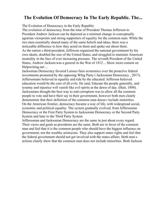 The Evolution Of Democracy In The Early Republic. The...
The Evolution of Democracy in the Early Republic
The evolution of democracy from the time of President Thomas Jefferson to
President Andrew Jackson can be depicted as a minimal change in conceptually
agrarian viewpoints and strong supporters of equality for the common man. While the
two men essentially shared many of the same beliefs and ideas, there was a
noticeable difference to how they acted on them and spoke out about them.
As the nation s third president, Jefferson organized the national government by his
own ideals, doubled the size of the United States, and struggled to maintain American
neutrality in the face of ever increasing pressure. The seventh President of the United
States, Andrew Jackson was a general in the War of 1812... Show more content on
Helpwriting.net ...
Jacksonian Democracy favored Laissez faire economics over the proactive federal
investments promoted by the opposing Whig Party ( Jacksonian Democracy , 2017).
Jeffersonians believed in equality and rule by the educated. Jefferson believed
education would be the cure of all evils. He said, Educate the people generally, and
tyranny and injustice will vanish like evil spirits at the dawn of day. (Hart, 1898).
Jacksonians thought the best way to end corruption was to allow all the common
people to vote and have their say in their government, however both men clearly
demonstrate that their definition of the common man doesn t include minorities.
On the American frontier, democracy became a way of life, with widespread social,
economic and political equality. The system gradually evolved, from Jeffersonian
Democracy or the First Party System to Jacksonian Democracy or the Second Party
System and later to the Third Party System
Jeffersonian and Jacksonian Democracy are the same in just about every regard.
Their views and goals as presidents are the same. Both are in favor of the common
man and feel that it is the common people who should have the biggest influence on
government, not the wealthy aristocrats. They also support states rights and feel that
the federal government should not get involved with the states affairs. Both men s
actions clearly show that the common man does not include minorities. Both Jackson
 