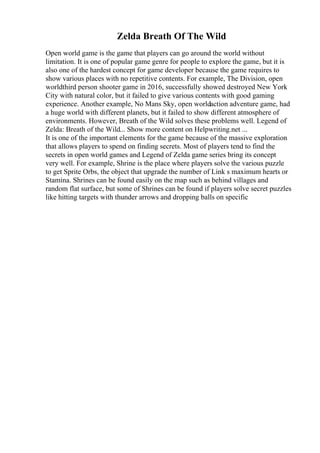 Zelda Breath Of The Wild
Open world game is the game that players can go around the world without
limitation. It is one of popular game genre for people to explore the game, but it is
also one of the hardest concept for game developer because the game requires to
show various places with no repetitive contents. For example, The Division, open
worldthird person shooter game in 2016, successfully showed destroyed New York
City with natural color, but it failed to give various contents with good gaming
experience. Another example, No Mans Sky, open worldaction adventure game, had
a huge world with different planets, but it failed to show different atmosphere of
environments. However, Breath of the Wild solves these problems well. Legend of
Zelda: Breath of the Wild... Show more content on Helpwriting.net ...
It is one of the important elements for the game because of the massive exploration
that allows players to spend on finding secrets. Most of players tend to find the
secrets in open world games and Legend of Zelda game series bring its concept
very well. For example, Shrine is the place where players solve the various puzzle
to get Sprite Orbs, the object that upgrade the number of Link s maximum hearts or
Stamina. Shrines can be found easily on the map such as behind villages and
random flat surface, but some of Shrines can be found if players solve secret puzzles
like hitting targets with thunder arrows and dropping balls on specific
 
