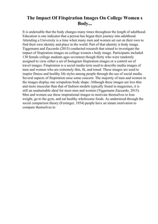 The Impact Of Fitspiration Images On College Women s
Body...
It is undeniable that the body changes many times throughout the length of adulthood.
Education is one indicator that a person has began their journey into adulthood.
Attending a University is a time when many men and women set out on their own to
find their own identity and place in the world. Part of that identity is body image.
Tiggemann and Zaccardo (2015) conducted research that aimed to investigate the
impact of fitspiration images on college women s body image. Participants included
130 female college students ages seventeen though thirty who were randomly
assigned to view either a set of Instagram fitspiration images or a control set of
travel images. Fitspiration is a social media term used to describe media images of
men and women who are extremely thin, fit, and toned. These images are used to
inspire fitness and healthy life styles among people through the use of social media.
Several aspects of fitspiration raise some concern. The majority of men and women in
the images display one scrupulous body shape. Although these images are less thin
and more muscular than that of fashion models typically found in magazines, it is
still an unattainable ideal for most men and women (Tiggemann Zaccardo, 2015).
Men and women use these inspirational images to motivate themselves to lose
weight, go to the gym, and eat healthy wholesome foods. As understood through the
social comparison theory (Festinger, 1954) people have an innate motivation to
compare themselves to
 