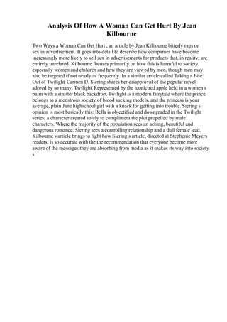 Analysis Of How A Woman Can Get Hurt By Jean
Kilbourne
Two Ways a Woman Can Get Hurt , an article by Jean Kilbourne bitterly rags on
sex in advertisement. It goes into detail to describe how companies have become
increasingly more likely to sell sex in advertisements for products that, in reality, are
entirely unrelated. Kilbourne focuses primarily on how this is harmful to society
especially women and children and how they are viewed by men, though men may
also be targeted if not nearly as frequently. In a similar article called Taking a Bite
Out of Twilight, Carmen D. Siering shares her disapproval of the popular novel
adored by so many: Twilight. Represented by the iconic red apple held in a women s
palm with a sinister black backdrop, Twilight is a modern fairytale where the prince
belongs to a monstrous society of blood sucking models, and the princess is your
average, plain Jane highschool girl with a knack for getting into trouble. Siering s
opinion is most basically this: Bella is objectified and downgraded in the Twilight
series; a character created solely to compliment the plot propelled by male
characters. Where the majority of the population sees an aching, beautiful and
dangerous romance, Siering sees a controlling relationship and a dull female lead.
Kilbourne s article brings to light how Siering s article, directed at Stephenie Meyers
readers, is so accurate with the the recommendation that everyone become more
aware of the messages they are absorbing from media as it snakes its way into society
s
 