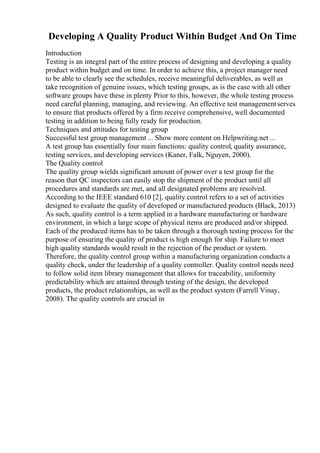 Developing A Quality Product Within Budget And On Time
Introduction
Testing is an integral part of the entire process of designing and developing a quality
product within budget and on time. In order to achieve this, a project manager need
to be able to clearly see the schedules, receive meaningful deliverables, as well as
take recognition of genuine issues, which testing groups, as is the case with all other
software groups have these in plenty Prior to this, however, the whole testing process
need careful planning, managing, and reviewing. An effective test managementserves
to ensure that products offered by a firm receive comprehensive, well documented
testing in addition to being fully ready for production.
Techniques and attitudes for testing group
Successful test group management ... Show more content on Helpwriting.net ...
A test group has essentially four main functions: quality control, quality assurance,
testing services, and developing services (Kaner, Falk, Nguyen, 2000).
The Quality control
The quality group wields significant amount of power over a test group for the
reason that QC inspectors can easily stop the shipment of the product until all
procedures and standards are met, and all designated problems are resolved.
According to the IEEE standard 610 [2], quality control refers to a set of activities
designed to evaluate the quality of developed or manufactured products (Black, 2013)
As such, quality control is a term applied in a hardware manufacturing or hardware
environment, in which a large scope of physical items are produced and/or shipped.
Each of the produced items has to be taken through a thorough testing process for the
purpose of ensuring the quality of product is high enough for ship. Failure to meet
high quality standards would result in the rejection of the product or system.
Therefore, the quality control group within a manufacturing organization conducts a
quality check, under the leadership of a quality controller. Quality control needs need
to follow solid item library management that allows for traceability, uniformity
predictability which are attained through testing of the design, the developed
products, the product relationships, as well as the product system (Farrell Vinay,
2008). The quality controls are crucial in
 