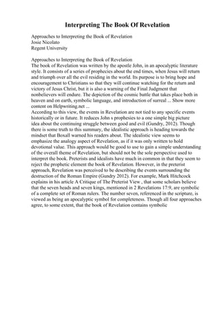 Interpreting The Book Of Revelation
Approaches to Interpreting the Book of Revelation
Josie Nicolato
Regent University
Approaches to Interpreting the Book of Revelation
The book of Revelation was written by the apostle John, in an apocalyptic literature
style. It consists of a series of prophecies about the end times, when Jesus will return
and triumph over all the evil residing in the world. Its purpose is to bring hope and
encouragement to Christians so that they will continue watching for the return and
victory of Jesus Christ, but it is also a warning of the Final Judgment that
nonbelievers will endure. The depiction of the cosmic battle that takes place both in
heaven and on earth, symbolic language, and introduction of surreal ... Show more
content on Helpwriting.net ...
According to this view, the events in Revelation are not tied to any specific events
historically or in future. It reduces John s prophesies to a one simple big picture
idea about the continuing struggle between good and evil (Gundry, 2012). Though
there is some truth to this summary, the idealistic approach is heading towards the
mindset that Boxall warned his readers about. The idealistic view seems to
emphasize the analogy aspect of Revelation, as if it was only written to hold
devotional value. This approach would be good to use to gain a simple understanding
of the overall theme of Revelation, but should not be the sole perspective used to
interpret the book. Preterists and idealists have much in common in that they seem to
reject the prophetic element the book of Revelation. However, in the preterist
approach, Revelation was perceived to be describing the events surrounding the
destruction of the Roman Empire (Gundry 2012). For example, Mark Hitchcock
explains in his article A Critique of The Preterist View , that some scholars believe
that the seven heads and seven kings, mentioned in 2 Revelations 17:9, are symbolic
of a complete set of Roman rulers. The number seven, referenced in the scripture, is
viewed as being an apocalyptic symbol for completeness. Though all four approaches
agree, to some extent, that the book of Revelation contains symbolic
 