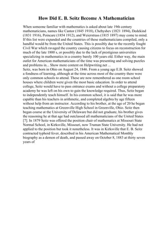 How Did E. B. Seitz Become A Mathematician
When someone familiar with mathematics is asked about late 19th century
mathematicians, names like Cantor (1845 1918), Chebyshev (1821 1894), Dedekind
(1831 1916), Poincare (1854 1912), and Weierstrass (1815 1897) may come to mind.
If this list were expanded and the countries of these mathematicians compiled, only a
handful would be from the United States. This is possibly due to the recently fought
Civil War which ravaged the country causing citizens to focus on reconstruction for
much of the late 1800 s, or possibly due to the lack of prestigious universities
specializing in mathematics in a country barely 100 years old. Either way, the main
outlet for American mathematicians of the time was presenting and solving puzzles
and problems in... Show more content on Helpwriting.net ...
Seitz, was born in Ohio on August 24, 1846. From a young age E.B. Seitz showed
a fondness of learning, although at the time across most of the country there were
only common schools to attend. These are now remembered as one room school
houses where children were given the most basic education. In order to attend
college, Seitz would have to pass entrance exams and without a college preparatory
academy he was left on his own to gain the knowledge required. Thus, Seitz began
to independently teach himself. In his common school, it is said that he was more
capable than his teachers in arithmetic, and completed algebra by age fifteen
without help from an instructor. According to his brother, at the age of 20 he began
teaching mathematics at Greenville High School in Greenville, Ohio. Seitz then
began course at the University of Delaware but did not graduate, his brother gives
the reasoning he at that age had outclassed all mathematicians of the United States
[7]. In 1879 Seitz was offered the position chair of mathematics at Missouri State
Normal School, in Kirksville, Missouri, now Truman State University. He had not
applied to the position but took it nonetheless. It was in Kirksville that E. B. Seitz
contracted typhoid fever, described in his American Mathematical Monthly
biography as a demon of death, and passed away on October 8, 1883 at thirty seven
years of
 