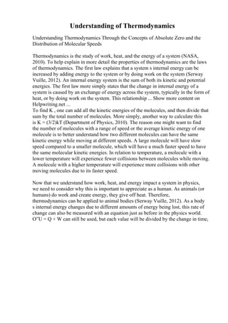 Understanding of Thermodynamics
Understanding Thermodynamics Through the Concepts of Absolute Zero and the
Distribution of Molecular Speeds
Thermodynamics is the study of work, heat, and the energy of a system (NASA,
2010). To help explain in more detail the properties of thermodynamics are the laws
of thermodynamics. The first law explains that a system s internal energy can be
increased by adding energy to the system or by doing work on the system (Serway
Vuille, 2012). An internal energy system is the sum of both its kinetic and potential
energies. The first law more simply states that the change in internal energy of a
system is caused by an exchange of energy across the system, typically in the form of
heat, or by doing work on the system. This relationship ... Show more content on
Helpwriting.net ...
To find K , one can add all the kinetic energies of the molecules, and then divide that
sum by the total number of molecules. More simply, another way to calculate this
is K = (3/2)kT (Department of Physics, 2010). The reason one might want to find
the number of molecules with a range of speed or the average kinetic energy of one
molecule is to better understand how two different molecules can have the same
kinetic energy while moving at different speeds. A large molecule will have slow
speed compared to a smaller molecule, which will have a much faster speed to have
the same molecular kinetic energies. In relation to temperature, a molecule with a
lower temperature will experience fewer collisions between molecules while moving.
A molecule with a higher temperature will experience more collisions with other
moving molecules due to its faster speed.
Now that we understand how work, heat, and energy impact a system in physics,
we need to consider why this is important to appreciate as a human. As animals (or
humans) do work and create energy, they give off heat. Therefore,
thermodynamics can be applied to animal bodies (Serway Vuille, 2012). As a body
s internal energy changes due to different amounts of energy being lost, this rate of
change can also be measured with an equation just as before in the physics world.
О”U = Q + W can still be used, but each value will be divided by the change in time,
 