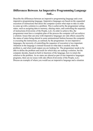 Differences Between An Imperative Programming Language
And...
Describe the differences between an imperative programming language and a non
imperative programming language. Imperative languages are based on the sequential
execution of instructions that direct the computer system what steps to take in order
to come up with a solution to a problem. This is achieved by the programmer setting
states, such as assigning data to memory, altering states, and controlling the sequence
of instructions (University of the People, n.d.). In order to achieve this, the
programmer must have a complete plan of the process the computer will use achieve
a solution. Issues that can arise with imperative languages are side effects caused by
the status of states being altered in some unintentional fashion because the computer
is executing the instructions, as outlined, by the programmer. In non imperative
languages, the necessity of controlling the sequence of execution is less important.
Attention in the language is instead focused on what data is needed, what the
problem is, and what result output you are looking for. The programmer needs to be
able to define the problem and result for which they are seeking a solution, but the
computer decides, based on built in functions of the language, how to return the
solution to the problem. As no states are altered as part of non imperative languages
programs, there are no issues with side effects (University of the People, n.d.).
Discuss an example of where you would use an imperative language and a situation
 