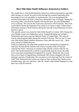 How Did John Smith Influence Jamestown Settlers
The simple fact is, John Smith helped the Jamestown settlers tremendously and made
them stronger as a result. He achieved this through his excellent leadership skills,
knowledge of survival and ability to maintain peace. He even strengthened the
colonist relationship with Native Americans during their time of struggle. During this
time many tribes welcomed the English with opened arms, but some pushed them
away in distrust. This may be due to previous encounters with Europeans. This event
can be liked with the development of our nation as we know it today, without these
individuals coming to North America during this time the United Statesmay not have
become a nation.
This specific source was created by John Smith himself in London, 1624. During this
year multiple events were happening such as, England declaring war on Spain,
Netherlands and France sign anti Spanish Treaty of CompiГЁgne. The cards are
heavily stacked against Spain during this moment in history. This was just 17 years
after John Smith helped establish Jamestown. Soon after this source was ... Show
more content on Helpwriting.net ...
Smith was injured by the gunpowder accident he was transported to England for
treatment. He had left the colonist with at least 3 months worth of food and
expected the Native Americans to continue trade with the colonist while he was
gone. John Smith assumed he would be in good health upon his return, but sadly
never came back and perished in England to his wounds. During the time it took
him to travel back to England these unfortunate 500 colonist struggled with food
shortages and lack of leadership. This was known as the Starving Time the winter of
1609 1610. During this time settlers ate whatever they could get their hands on this
included, dogs, cats, rats, and mice. After Mr. Smith s ship reached England it is said
there were only 60 colonists
 