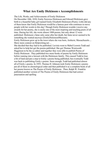 What Are Emily Dickinson s Accomplishments
The Life, Works, and Achievements of Emily Dickinson
On December 10th, 1830, Emily Norcross Dickinson and Edward Dickinson gave
birth to a beautiful baby girl named Emily Elizabeth Dickinson (Poets). Little did any
of them know that Emily Dickinson would be a famous poet who continues to move
people with her words to this day! Though Emily Dickinson wouldn t receive any
awards for her poetry, she is easily one of the most inspiring and touching poets of all
time. During her life, she wrote almost 1800 poems, but only about 12 were
published. Dickinson s fame only came after her death, but fame never seemed to be
something she wanted anyways (EmilyDickinsonMuseum).
Emily Dickinson grew up in the town where she was born, Amherst, Massachusetts ...
Show more content on Helpwriting.net ...
She decided that they had to be published. Lavinia went to Mabel Loomis Todd and
asked her to help her get the poems published. She got Thomas Wentworth
Higginson to be the co editor and together they were able to publish Poems of
Emily Dickinson . They published two more books of poems by Emily Dickinson
before running into a lawsuit with the Dickinson family. This caused Todd to lose
a bit of land and put a stop to Emily s poems being published, but eventually Todd
was back to publishing Emily s poems. Soon enough, Todd had published almost
all of Emily s poems. In 1955, Thomas H. Johnson took Emily Dickinson s poems
put all of them in chronological order and then published it as a complete book of all
her poems known as The Poems of Emily Dickinson . Then, Ralph W. Franklin
published another version of The Poems of Emily Dickinson that had correct
punctuation and spelling
 