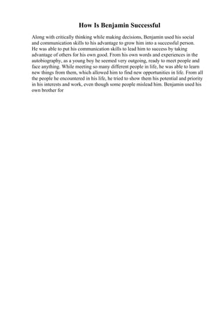How Is Benjamin Successful
Along with critically thinking while making decisions, Benjamin used his social
and communication skills to his advantage to grow him into a successful person.
He was able to put his communication skills to lead him to success by taking
advantage of others for his own good. From his own words and experiences in the
autobiography, as a young boy he seemed very outgoing, ready to meet people and
face anything. While meeting so many different people in life, he was able to learn
new things from them, which allowed him to find new opportunities in life. From all
the people he encountered in his life, he tried to show them his potential and priority
in his interests and work, even though some people mislead him. Benjamin used his
own brother for
 
