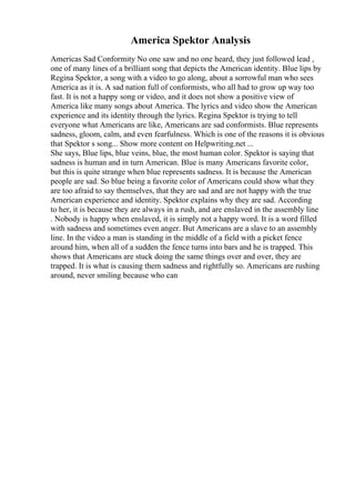 America Spektor Analysis
Americas Sad Conformity No one saw and no one heard, they just followed lead ,
one of many lines of a brilliant song that depicts the American identity. Blue lips by
Regina Spektor, a song with a video to go along, about a sorrowful man who sees
America as it is. A sad nation full of conformists, who all had to grow up way too
fast. It is not a happy song or video, and it does not show a positive view of
America like many songs about America. The lyrics and video show the American
experience and its identity through the lyrics. Regina Spektor is trying to tell
everyone what Americans are like, Americans are sad conformists. Blue represents
sadness, gloom, calm, and even fearfulness. Which is one of the reasons it is obvious
that Spektor s song... Show more content on Helpwriting.net ...
She says, Blue lips, blue veins, blue, the most human color. Spektor is saying that
sadness is human and in turn American. Blue is many Americans favorite color,
but this is quite strange when blue represents sadness. It is because the American
people are sad. So blue being a favorite color of Americans could show what they
are too afraid to say themselves, that they are sad and are not happy with the true
American experience and identity. Spektor explains why they are sad. According
to her, it is because they are always in a rush, and are enslaved in the assembly line
. Nobody is happy when enslaved, it is simply not a happy word. It is a word filled
with sadness and sometimes even anger. But Americans are a slave to an assembly
line. In the video a man is standing in the middle of a field with a picket fence
around him, when all of a sudden the fence turns into bars and he is trapped. This
shows that Americans are stuck doing the same things over and over, they are
trapped. It is what is causing them sadness and rightfully so. Americans are rushing
around, never smiling because who can
 