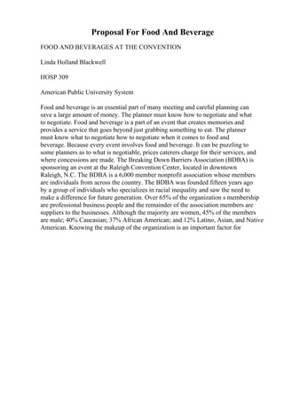 Proposal For Food And Beverage
FOOD AND BEVERAGES AT THE CONVENTION
Linda Holland Blackwell
HOSP 309
American Public University System
Food and beverage is an essential part of many meeting and careful planning can
save a large amount of money. The planner must know how to negotiate and what
to negotiate. Food and beverage is a part of an event that creates memories and
provides a service that goes beyond just grabbing something to eat. The planner
must know what to negotiate how to negotiate when it comes to food and
beverage. Because every event involves food and beverage. It can be puzzling to
some planners as to what is negotiable, prices caterers charge for their services, and
where concessions are made. The Breaking Down Barriers Association (BDBA) is
sponsoring an event at the Raleigh Convention Center, located in downtown
Raleigh, N.C. The BDBA is a 6,000 member nonprofit association whose members
are individuals from across the country. The BDBA was founded fifteen years ago
by a group of individuals who specializes in racial inequality and saw the need to
make a difference for future generation. Over 65% of the organization s membership
are professional business people and the remainder of the association members are
suppliers to the businesses. Although the majority are women, 45% of the members
are male; 40% Caucasian; 37% African American; and 12% Latino, Asian, and Native
American. Knowing the makeup of the organization is an important factor for
 