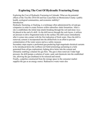 Exploring The Cost Of Hydraulic Fracturing Essay
Exploring the Cost of Hydraulic Fracturing in Colorado: What are the potential
effects of the Tres Rio 2016 Oil and Gas Lease/Sale on Montezuma County s public
health, ecological communities, and economic stability?
Introduction
Hydraulic fracturing, or fracking, is a technique often administered by oil and gas
companies in order to create fissures within subsurface shale formations. After a
site is established, the initial step entails breaking through the soil and stone via a
bit placed at the end of a drill. As the drill moves through the rock layers, it utilizes
air pressure to drive fragmented rocks to the surface.The drill ceases immediately
after it comes into contact with the first indication of fresh water. Once the drill is
removed, cement is incorporated into the drilled hole in an effort to prevent
contamination of the water source and as a safety measure.
Secondary steps require a perforated gun producing high magnitude electrical currents
to be introduced down the wellbore (oil field terminology pertaining to a hole
generated from oil/gas exploration), helping drive holes into the cement and
ultimately enabling a channel for gas flow. The gun is then removed. Under high
pressure, the drill pumps a solution of water, sand, and chemicals into the established
site, allowing the gas (methane) to be released and stored.
Finally, a pipeline constructed from the storage space to the consumer market
supplies the gas as an energy source. Radioactive waste water also
 