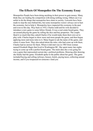 The Effects Of Monopolies On The Economy Essay
Monopolies People have been doing anything in their power to gain money. Many
think they are leading the competition with doing nothing wrong. Others see it as
unfair to do the things that monopolies have done to society. Lawsuits have been
made to stop the ones behind this, but some monopolies weren t always out to hurt
the economy, but to help it. Monopolies have impacted this economy in the past
and even to this day. Way back in 1932, Charles todd and his wife decided to
introduce a new game to some fellow friends. It was a real estate board game. They
sat around playing the game by rolling the dice and buy properties. The couple
liked it so much that they asked Charles if he would make them their own set to
play with. Charles began to show more and more people the game, and then began
applying more and more rules to it. Many began to ask the name of the game, and
where it came from. They also asked about the rules, who had come up with them.
Charles had no answer for them. Where it did start was in 1903 from woman
named Elizabeth Magie that lived in Washington DC. She spent many late nights
trying to come up with a perfect board game. The main idea she a was going for
was a game that represented current day s political problems. Drawing after drawing
she finally had the game. Elizabeth spoke to the public about her game. The game
included buying and selling railways, houses, hotels, paying taxes, collecting annual
income, and if you trespassed on someone s land you
 