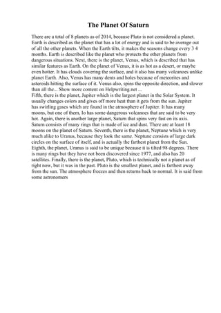 The Planet Of Saturn
There are a total of 8 planets as of 2014, because Pluto is not considered a planet.
Earth is described as the planet that has a lot of energy and is said to be average out
of all the other planets. When the Earth tilts, it makes the seasons change every 3 4
months. Earth is described like the planet who protects the other planets from
dangerous situations. Next, there is the planet, Venus, which is described that has
similar features as Earth. On the planet of Venus, it is as hot as a desert, or maybe
even hotter. It has clouds covering the surface, and it also has many volcanoes unlike
planet Earth. Also, Venus has many dents and holes because of meteorites and
asteroids hitting the surface of it. Venus also, spins the opposite direction, and slower
than all the... Show more content on Helpwriting.net ...
Fifth, there is the planet, Jupiter which is the largest planet in the Solar System. It
usually changes colors and gives off more heat than it gets from the sun. Jupiter
has swirling gases which are found in the atmosphere of Jupiter. It has many
moons, but one of them, Io has some dangerous volcanoes that are said to be very
hot. Again, there is another large planet, Saturn that spins very fast on its axis.
Saturn consists of many rings that is made of ice and dust. There are at least 18
moons on the planet of Saturn. Seventh, there is the planet, Neptune which is very
much alike to Uranus, because they look the same. Neptune consists of large dark
circles on the surface of itself, and is actually the farthest planet from the Sun.
Eighth, the planet, Uranus is said to be unique because it is tilted 98 degrees. There
is many rings but they have not been discovered since 1977, and also has 20
satellites. Finally, there is the planet, Pluto, which is technically not a planet as of
right now, but it was in the past. Pluto is the smallest planet, and is farthest away
from the sun. The atmosphere freezes and then returns back to normal. It is said from
some astronomers
 