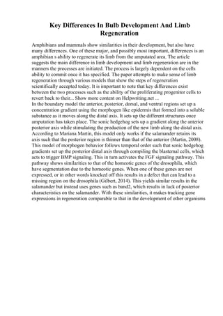 Key Differences In Bulb Development And Limb
Regeneration
Amphibians and mammals show similarities in their development, but also have
many differences. One of these major, and possibly most important, differences is an
amphibian s ability to regenerate its limb from the amputated area. The article
suggests the main difference in limb development and limb regeneration are in the
manners the processes are initiated. The process is largely dependent on the cells
ability to commit once it has specified. The paper attempts to make sense of limb
regeneration through various models that show the steps of regeneration
scientifically accepted today. It is important to note that key differences exist
between the two processes such as the ability of the proliferating progenitor cells to
revert back to their... Show more content on Helpwriting.net ...
In the boundary model the anterior, posterior, dorsal, and ventral regions set up a
concentration gradient using the morphogen like epidermis that formed into a soluble
substance as it moves along the distal axis. It sets up the different structures once
amputation has taken place. The sonic hedgehog sets up a gradient along the anterior
posterior axis while stimulating the production of the new limb along the distal axis.
According to Mariana Martin, this model only works if the salamander retains its
axis such that the posterior region is thinner than that of the anterior (Martin, 2008).
This model of morphogen behavior follows temporal order such that sonic hedgehog
gradients set up the posterior distal axis through compiling the blastemal cells, which
acts to trigger BMP signaling. This in turn activates the FGF signaling pathway. This
pathway shows similarities to that of the homeotic genes of the drosophila, which
have segmentation due to the homeotic genes. When one of these genes are not
expressed, or in other words knocked off this results in a defect that can lead to a
missing region on the drosophila (Gilbert, 2014). This yields similar results in the
salamander but instead uses genes such as band2, which results in lack of posterior
characteristics on the salamander. With these similarities, it makes tracking gene
expressions in regeneration comparable to that in the development of other organisms
 