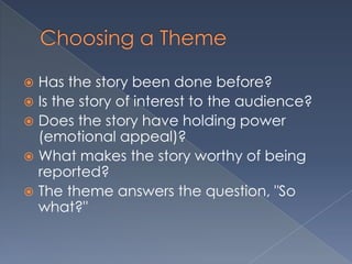  Has the story been done before?
 Is the story of interest to the audience?
 Does the story have holding power
(emotional appeal)?
 What makes the story worthy of being
reported?
 The theme answers the question, "So
what?"
 