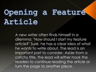 A new writer often finds himself in a
dilemma: "How should I start my feature
article?" Sure, he has a clear idea of what
he wants to write about. The lead is an
important part to consider. Aside from a
catchy title, the lead will either hook the
readers to continue reading the article or
turn the page to another piece.
 