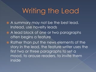  A summary may not be the best lead.
Instead, use novelty leads
 A lead block of one or two paragraphs
often begins a feature
 Rather than put the news elements of the
story in the lead, the feature writer uses the
first two or three paragraphs to set a
mood, to arouse readers, to invite them
inside
 
