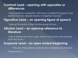 Contrast Lead – opening with opposites or
differences
“Mayweather is unbeaten, still many consider Pacquiao to be
better than him despite Manny’s imperfect record.”
Figurative Lead – an opening figure of speech
“Manny Pacquiao is the Pambansang Kamao…”
Allusion Lead – an opening reference to
literature
“Like a diamond in the rough, Manny Pacquiao was plucked
from the slums.”
Suspense Lead – an open ended beginning
“The only thing Manny lacks to be considered as the best
boxer ever is…”
17
 