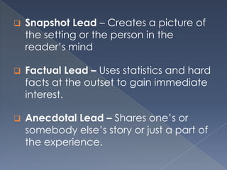  Snapshot Lead – Creates a picture of
the setting or the person in the
reader’s mind
 Factual Lead – Uses statistics and hard
facts at the outset to gain immediate
interest.
 Anecdotal Lead – Shares one’s or
somebody else’s story or just a part of
the experience.
 