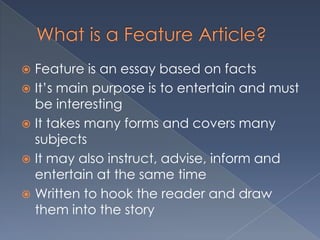  Feature is an essay based on facts
 It’s main purpose is to entertain and must
be interesting
 It takes many forms and covers many
subjects
 It may also instruct, advise, inform and
entertain at the same time
 Written to hook the reader and draw
them into the story
 