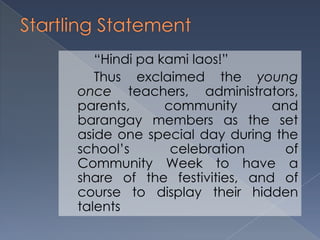 “Hindi pa kami laos!”
Thus exclaimed the young
once teachers, administrators,
parents, community and
barangay members as the set
aside one special day during the
school’s celebration of
Community Week to have a
share of the festivities, and of
course to display their hidden
talents
 