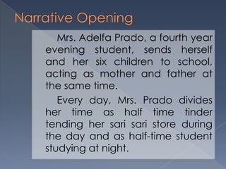 Mrs. Adelfa Prado, a fourth year
evening student, sends herself
and her six children to school,
acting as mother and father at
the same time.
Every day, Mrs. Prado divides
her time as half time tinder
tending her sari sari store during
the day and as half-time student
studying at night.
 