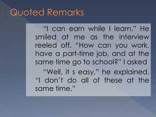 “I can earn while I learn.” He
smiled at me as the interview
reeled off. “How can you work,
have a part-time job, and at the
same time go to school?” I asked
“Well, it s easy,” he explained.
“I don’t do all of these at the
same time.”
 