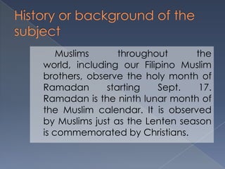 Muslims throughout the
world, including our Filipino Muslim
brothers, observe the holy month of
Ramadan starting Sept. 17.
Ramadan is the ninth lunar month of
the Muslim calendar. It is observed
by Muslims just as the Lenten season
is commemorated by Christians.
 