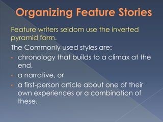 Feature writers seldom use the inverted
pyramid form.
The Commonly used styles are:
• chronology that builds to a climax at the
end,
• a narrative, or
• a first-person article about one of their
own experiences or a combination of
these.
 