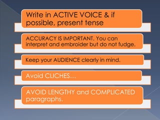 Write in ACTIVE VOICE & if
possible, present tense
ACCURACY IS IMPORTANT. You can
interpret and embroider but do not fudge.
Keep your AUDIENCE clearly in mind.
Avoid CLICHES…
AVOID LENGTHY and COMPLICATED
paragraphs.
 