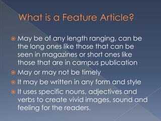  May be of any length ranging, can be
the long ones like those that can be
seen in magazines or short ones like
those that are in campus publication
 May or may not be timely
 It may be written in any form and style
 It uses specific nouns, adjectives and
verbs to create vivid images, sound and
feeling for the readers.
 