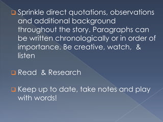  Sprinkle direct quotations, observations
and additional background
throughout the story. Paragraphs can
be written chronologically or in order of
importance. Be creative, watch, &
listen
 Read & Research
 Keep up to date, take notes and play
with words!
 
