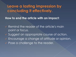 Leave a lasting impression by
concluding it effectively.
How to end the article with an impact:
 Remind the reader of the article's main
point or focus.
 Suggest an appropriate course of action.
 Encourage a change of attitude or opinion.
 Pose a challenge to the reader.
 