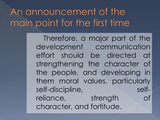 Therefore, a major part of the
development communication
effort should be directed at
strengthening the character of
the people, and developing in
them moral values, particularly
self-discipline, self-
reliance, strength of
character, and fortitude.
 
